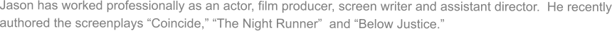Jason has worked professionally as an actor, film producer, screen writer and assistant director.  He recently authored the screenplays Coincide, The Night Runner  and Below Justice.
